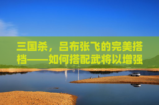 三国杀,吕布张飞的完美搭档——如何搭配武将以增强战斗力-三国杀吕布张飞搭配谁厉害 三国杀,吕布张飞的完美搭档——如何搭配武将以增强战斗力-三国杀吕布张飞搭配谁厉害