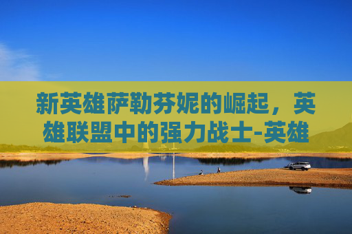 新英雄萨勒芬妮的崛起,英雄联盟中的强力战士-英雄联盟萨勒芬妮是谁 新英雄萨勒芬妮的崛起,英雄联盟中的强力战士-英雄联盟萨勒芬妮是谁