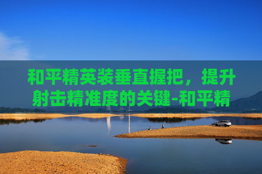 和平精英装垂直握把,提升射击精准度的关键-和平精英装垂直握把怎么用 和平精英装垂直握把,提升射击精准度的关键-和平精英装垂直握把怎么用