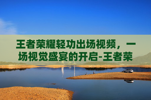 王者荣耀轻功出场视频,一场视觉盛宴的开启-王者荣耀轻功出场视频教学 王者荣耀轻功出场视频,一场视觉盛宴的开启-王者荣耀轻功出场视频教学