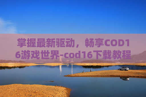 掌握最新驱动,畅享COD16游戏世界-cod16下载教程 掌握最新驱动,畅享COD16游戏世界-cod16下载教程
