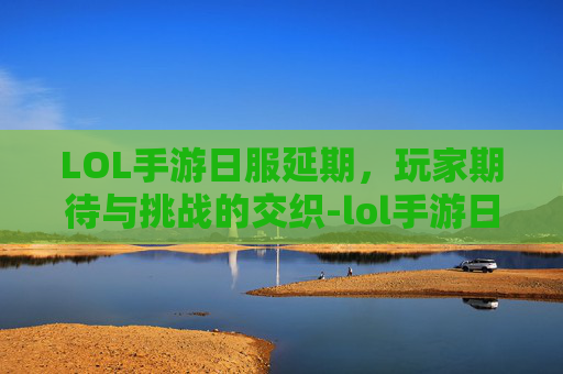 LOL手游日服延期，玩家期待与挑战的交织-lol手游日服延期多久