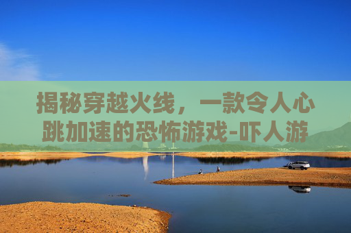 揭秘穿越火线，一款令人心跳加速的恐怖游戏-吓人游戏手机版汉化版
