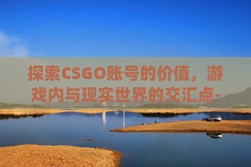 探索CSGO账号的价值,游戏内与现实世界的交汇点-csgo号多少钱 探索CSGO账号的价值,游戏内与现实世界的交汇点-csgo号多少钱