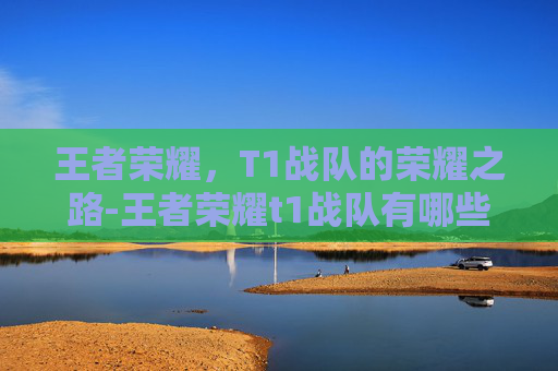 王者荣耀,T1战队的荣耀之路-王者荣耀t1战队有哪些 王者荣耀,T1战队的荣耀之路-王者荣耀t1战队有哪些