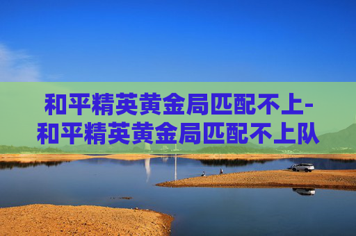 和平精英黄金局匹配不上-和平精英黄金局匹配不上队友 和平精英黄金局匹配不上-和平精英黄金局匹配不上队友