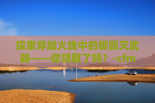 探索穿越火线中的御毁灭武器——你领取了吗?-cfm毁灭礼包怎么没了 探索穿越火线中的御毁灭武器——你领取了吗?-cfm毁灭礼包怎么没了