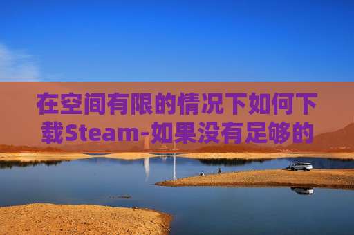 在空间有限的情况下如何下载Steam-如果没有足够的空间steam能不能自动下载