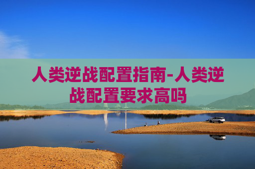 人类逆战配置指南-人类逆战配置要求高吗 人类逆战配置指南-人类逆战配置要求高吗