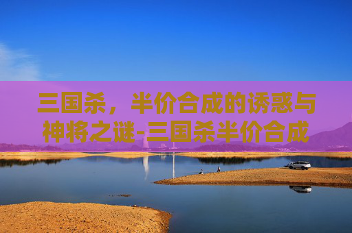 三国杀,半价合成的诱惑与神将之谜-三国杀半价合成有没有神将牌 三国杀,半价合成的诱惑与神将之谜-三国杀半价合成有没有神将牌