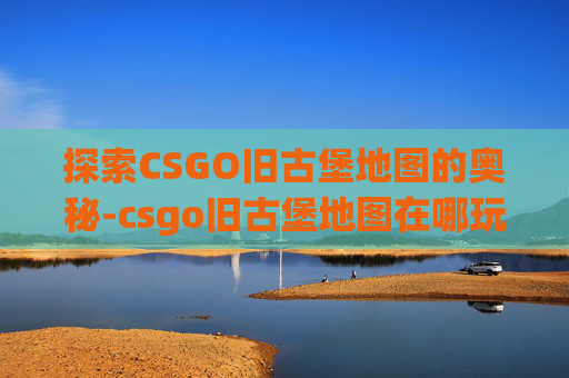 探索CSGO旧古堡地图的奥秘-csgo旧古堡地图在哪玩的 探索CSGO旧古堡地图的奥秘-csgo旧古堡地图在哪玩的