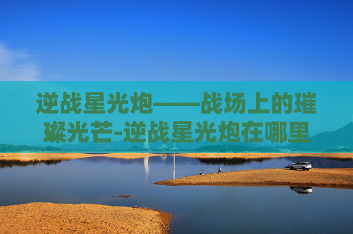 逆战星光炮——战场上的璀璨光芒-逆战星光炮在哪里刷 逆战星光炮——战场上的璀璨光芒-逆战星光炮在哪里刷