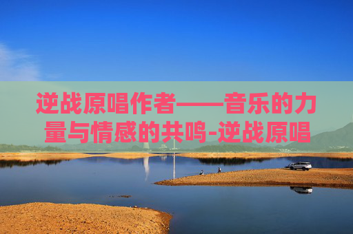逆战原唱作者——音乐的力量与情感的共鸣-逆战原唱作者是谁 逆战原唱作者——音乐的力量与情感的共鸣-逆战原唱作者是谁