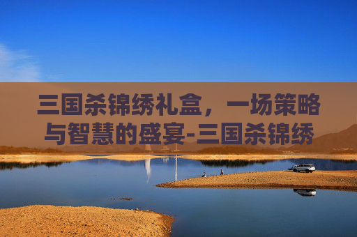 三国杀锦绣礼盒，一场策略与智慧的盛宴-三国杀锦绣礼盒是什么东西啊
