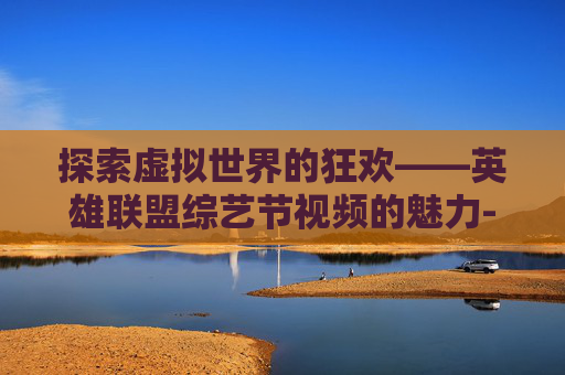 探索虚拟世界的狂欢——英雄联盟综艺节视频的魅力-LOL综艺 探索虚拟世界的狂欢——英雄联盟综艺节视频的魅力-LOL综艺