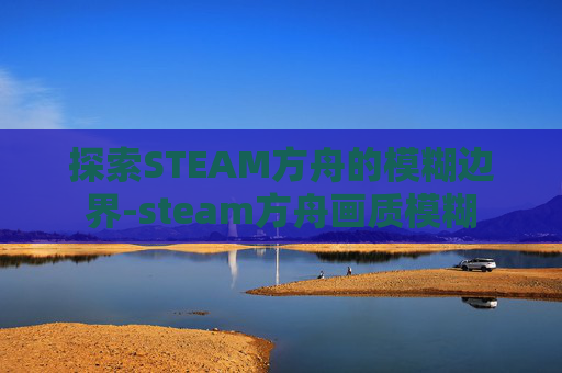 探索STEAM方舟的模糊边界-steam方舟画质模糊 探索STEAM方舟的模糊边界-steam方舟画质模糊