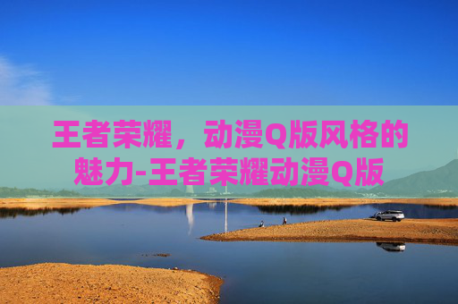 王者荣耀，动漫Q版风格的魅力-王者荣耀动漫Q版