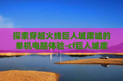 探索穿越火线巨人城废墟的单机电脑体验-cf巨人城废墟单机版 探索穿越火线巨人城废墟的单机电脑体验-cf巨人城废墟单机版