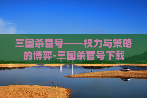 三国杀官号——权力与策略的博弈-三国杀官号下载 三国杀官号——权力与策略的博弈-三国杀官号下载