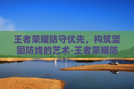 王者荣耀防守优先，构筑坚固防线的艺术-王者荣耀防守优先怎么设置