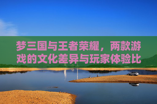 梦三国与王者荣耀，两款游戏的文化差异与玩家体验比较-梦三国和王者荣耀哪个火
