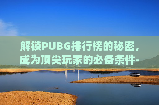 解锁PUBG排行榜的秘密,成为顶尖玩家的必备条件-pubg排位多少级 解锁PUBG排行榜的秘密,成为顶尖玩家的必备条件-pubg排位多少级