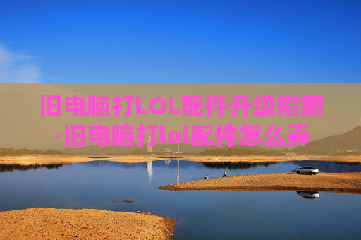 旧电脑打LOL配件升级指南-旧电脑打lol配件怎么弄 旧电脑打LOL配件升级指南-旧电脑打lol配件怎么弄
