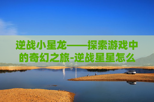 逆战小星龙——探索游戏中的奇幻之旅-逆战星星怎么获得 逆战小星龙——探索游戏中的奇幻之旅-逆战星星怎么获得