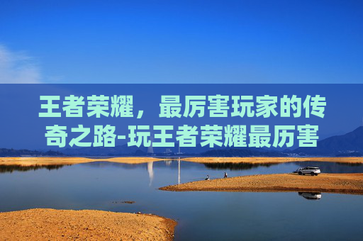 王者荣耀,最厉害玩家的传奇之路-玩王者荣耀最历害的人是谁 王者荣耀,最厉害玩家的传奇之路-玩王者荣耀最历害的人是谁