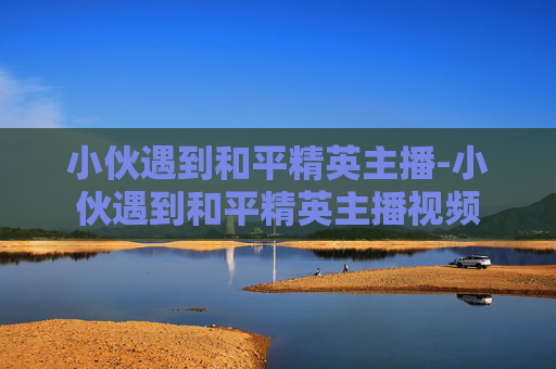 小伙遇到和平精英主播-小伙遇到和平精英主播视频