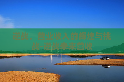 逆战,营业收入的辉煌与挑战-逆战未来营收 逆战,营业收入的辉煌与挑战-逆战未来营收