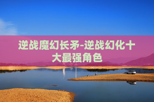 逆战魔幻长矛-逆战幻化十大最强角色 逆战魔幻长矛-逆战幻化十大最强角色