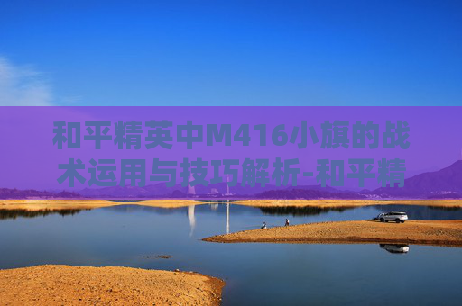 和平精英中M416小旗的战术运用与技巧解析-和平精英M416