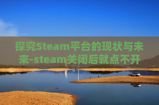 探究Steam平台的现状与未来-steam关闭后就点不开了怎么办 探究Steam平台的现状与未来-steam关闭后就点不开了怎么办