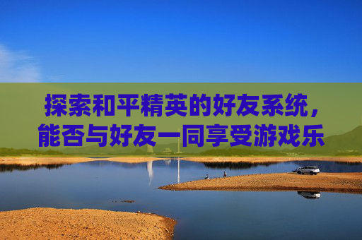 探索和平精英的好友系统，能否与好友一同享受游戏乐趣？-和平精英好友都能玩吗知乎