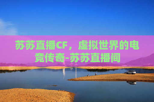苏苏直播CF,虚拟世界的电竞传奇-苏苏直播间 苏苏直播CF,虚拟世界的电竞传奇-苏苏直播间