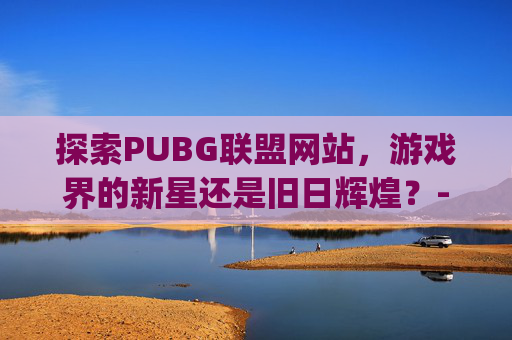 探索PUBG联盟网站，游戏界的新星还是旧日辉煌？-pubg lol