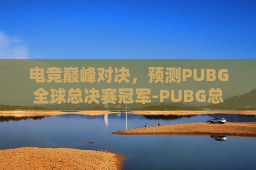 电竞巅峰对决,预测PUBG全球总决赛冠军-PUBG总决赛 电竞巅峰对决,预测PUBG全球总决赛冠军-PUBG总决赛