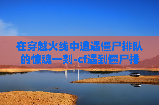在穿越火线中遭遇僵尸排队的惊魂一刻-cf遇到僵尸排队吓一跳会怎么样 在穿越火线中遭遇僵尸排队的惊魂一刻-cf遇到僵尸排队吓一跳会怎么样