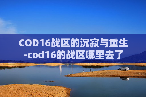 COD16战区的沉寂与重生-cod16的战区哪里去了 COD16战区的沉寂与重生-cod16的战区哪里去了