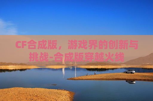 CF合成版,游戏界的创新与挑战-合成版穿越火线 CF合成版,游戏界的创新与挑战-合成版穿越火线