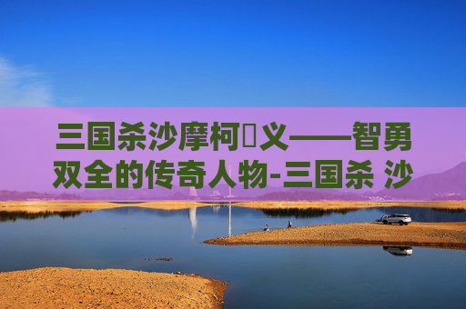 三国杀沙摩柯麹义——智勇双全的传奇人物-三国杀 沙摩柯 三国杀沙摩柯麹义——智勇双全的传奇人物-三国杀 沙摩柯