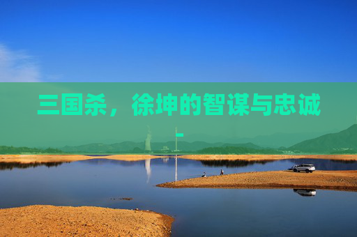 三国杀,徐坤的智谋与忠诚- 三国杀,徐坤的智谋与忠诚-