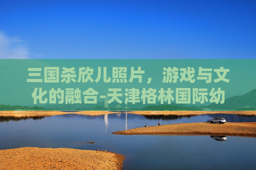三国杀欣儿照片,游戏与文化的融合-天津格林国际幼儿园学费 三国杀欣儿照片,游戏与文化的融合-天津格林国际幼儿园学费