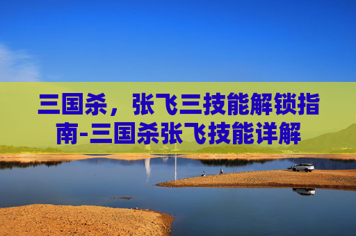 三国杀，张飞三技能解锁指南-三国杀张飞技能详解