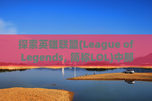 探索英雄联盟(League of Legends, 简称LOL)中那些令人心动的皮肤-lol买哪个皮肤好一点 探索英雄联盟(League of Legends, 简称LOL)中那些令人心动的皮肤-lol买哪个皮肤好一点