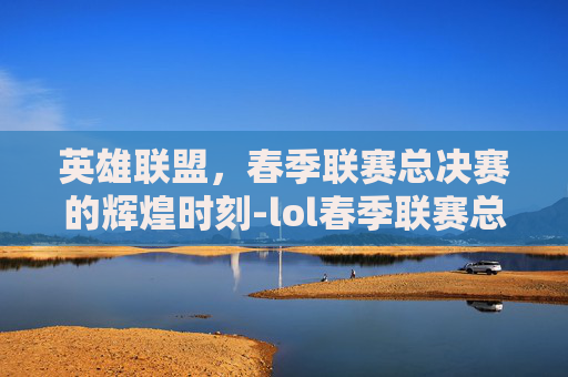 英雄联盟,春季联赛总决赛的辉煌时刻-lol春季联赛总决赛冠军 英雄联盟,春季联赛总决赛的辉煌时刻-lol春季联赛总决赛冠军