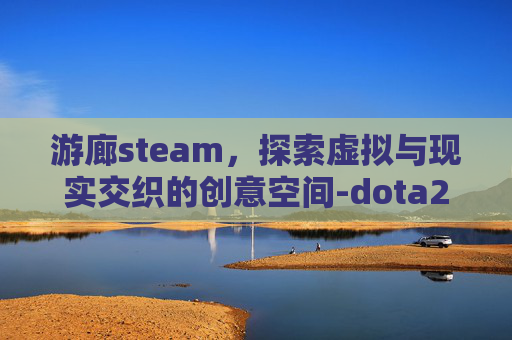 游廊steam,探索虚拟与现实交织的创意空间-dota2游廊 游廊steam,探索虚拟与现实交织的创意空间-dota2游廊