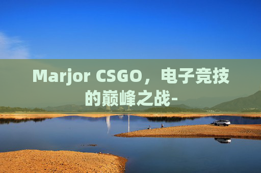 Marjor CSGO,电子竞技的巅峰之战- Marjor CSGO,电子竞技的巅峰之战-