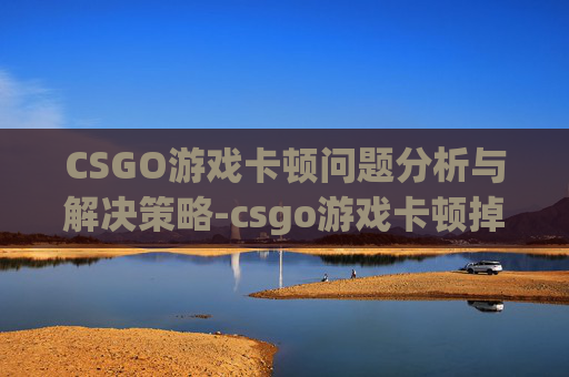 CSGO游戏卡顿问题分析与解决策略-csgo游戏卡顿掉帧怎么解决
